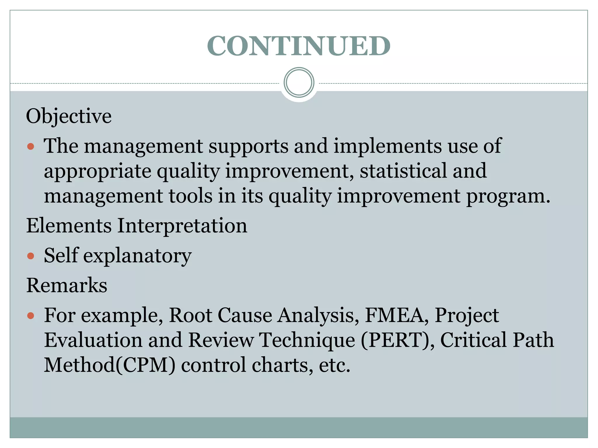 CONTINUED
Objective
 The management supports and implements use of
appropriate quality improvement, statistical and
management tools in its quality improvement program.
Elements Interpretation
 Self explanatory
Remarks
 For example, Root Cause Analysis, FMEA, Project
Evaluation and Review Technique (PERT), Critical Path
Method(CPM) control charts, etc.
 