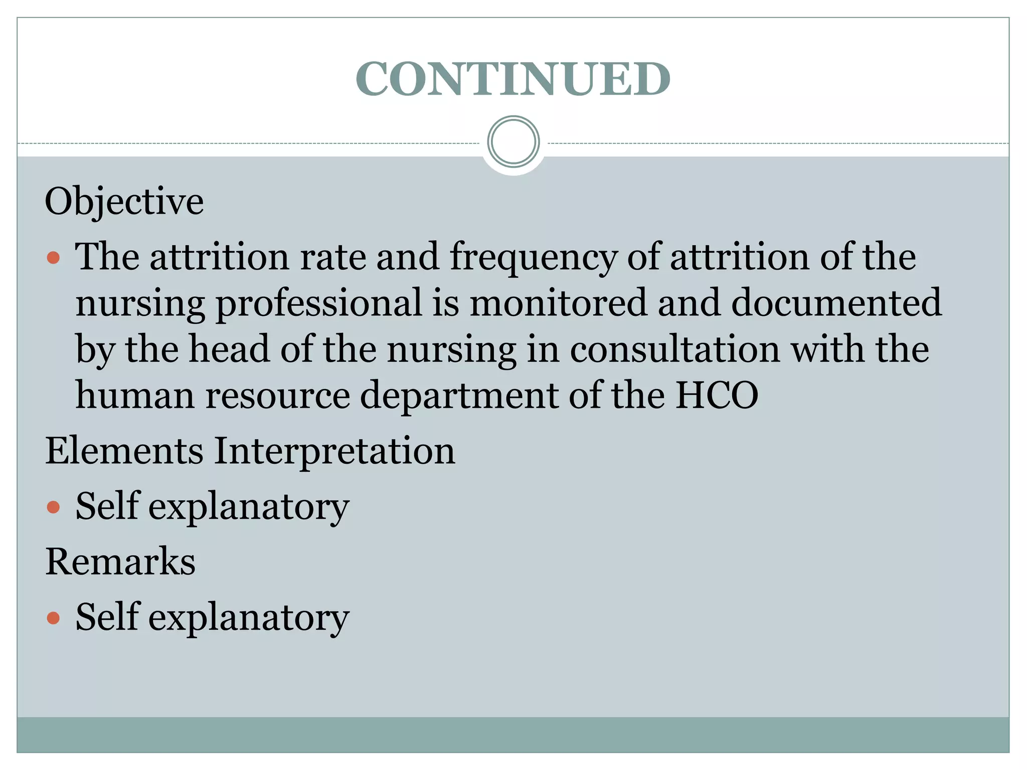 CONTINUED
Objective
 The attrition rate and frequency of attrition of the
nursing professional is monitored and documented
by the head of the nursing in consultation with the
human resource department of the HCO
Elements Interpretation
 Self explanatory
Remarks
 Self explanatory
 