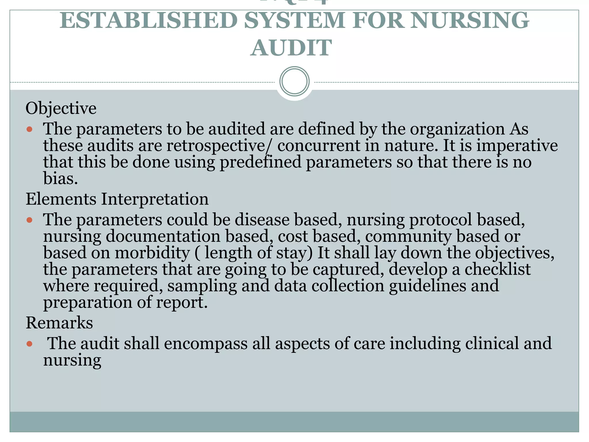 NQI 4
ESTABLISHED SYSTEM FOR NURSING
AUDIT
Objective
 The parameters to be audited are defined by the organization As
these audits are retrospective/ concurrent in nature. It is imperative
that this be done using predefined parameters so that there is no
bias.
Elements Interpretation
 The parameters could be disease based, nursing protocol based,
nursing documentation based, cost based, community based or
based on morbidity ( length of stay) It shall lay down the objectives,
the parameters that are going to be captured, develop a checklist
where required, sampling and data collection guidelines and
preparation of report.
Remarks
 The audit shall encompass all aspects of care including clinical and
nursing
 