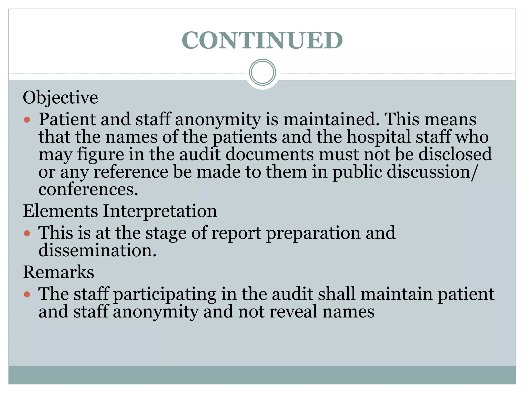 CONTINUED
Objective
 Patient and staff anonymity is maintained. This means
that the names of the patients and the hospital staff who
may figure in the audit documents must not be disclosed
or any reference be made to them in public discussion/
conferences.
Elements Interpretation
 This is at the stage of report preparation and
dissemination.
Remarks
 The staff participating in the audit shall maintain patient
and staff anonymity and not reveal names
 