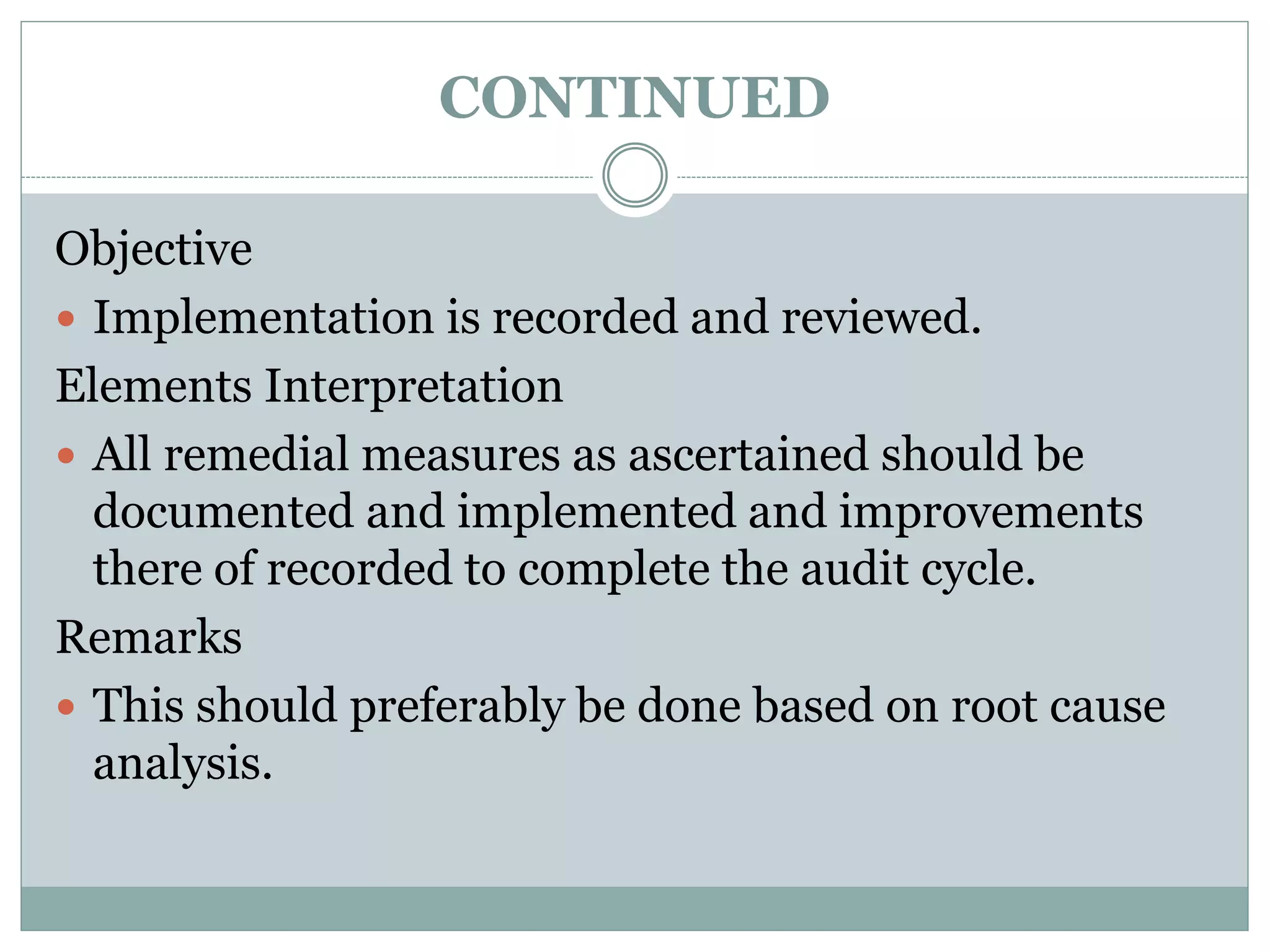 CONTINUED
Objective
 Implementation is recorded and reviewed.
Elements Interpretation
 All remedial measures as ascertained should be
documented and implemented and improvements
there of recorded to complete the audit cycle.
Remarks
 This should preferably be done based on root cause
analysis.
 
