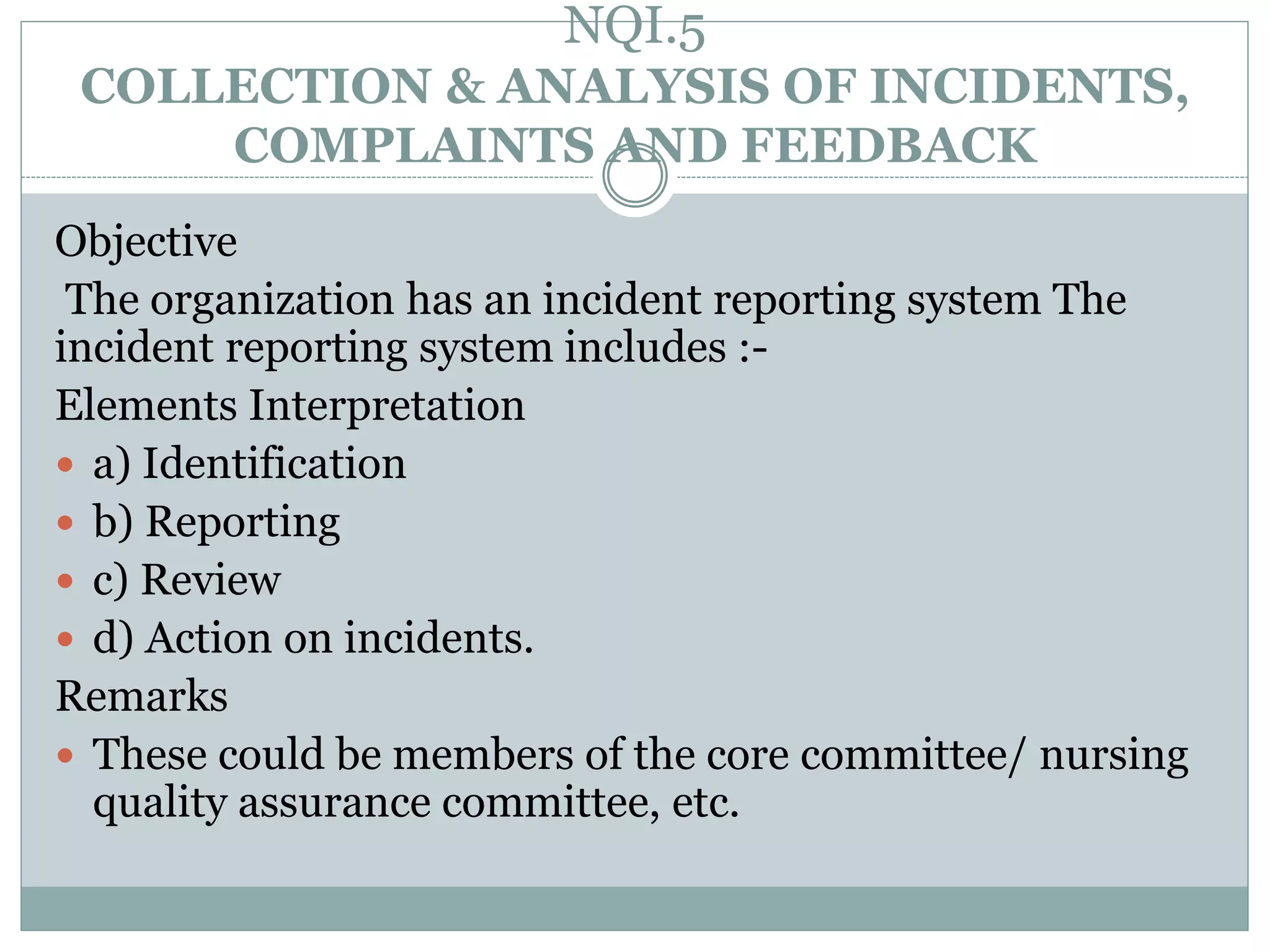 NQI.5
COLLECTION & ANALYSIS OF INCIDENTS,
COMPLAINTS AND FEEDBACK
Objective
The organization has an incident reporting system The
incident reporting system includes :-
Elements Interpretation
 a) Identification
 b) Reporting
 c) Review
 d) Action on incidents.
Remarks
 These could be members of the core committee/ nursing
quality assurance committee, etc.
 