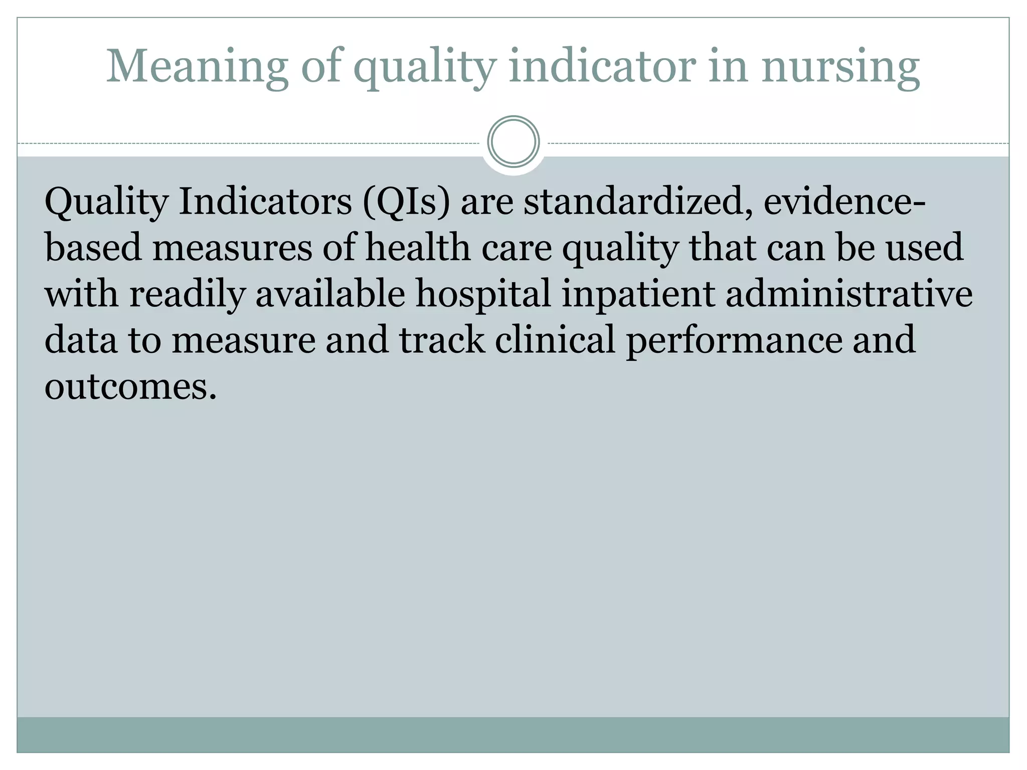 Meaning of quality indicator in nursing
Quality Indicators (QIs) are standardized, evidence-
based measures of health care quality that can be used
with readily available hospital inpatient administrative
data to measure and track clinical performance and
outcomes.
 