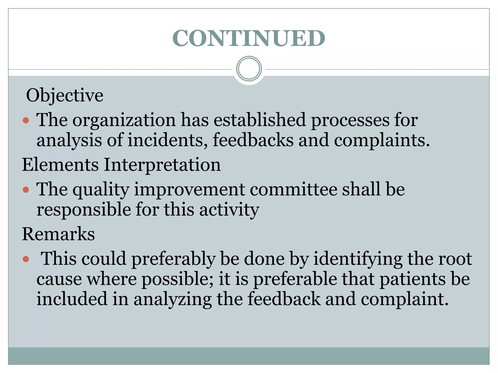 CONTINUED
Objective
 The organization has established processes for
analysis of incidents, feedbacks and complaints.
Elements Interpretation
 The quality improvement committee shall be
responsible for this activity
Remarks
 This could preferably be done by identifying the root
cause where possible; it is preferable that patients be
included in analyzing the feedback and complaint.
 