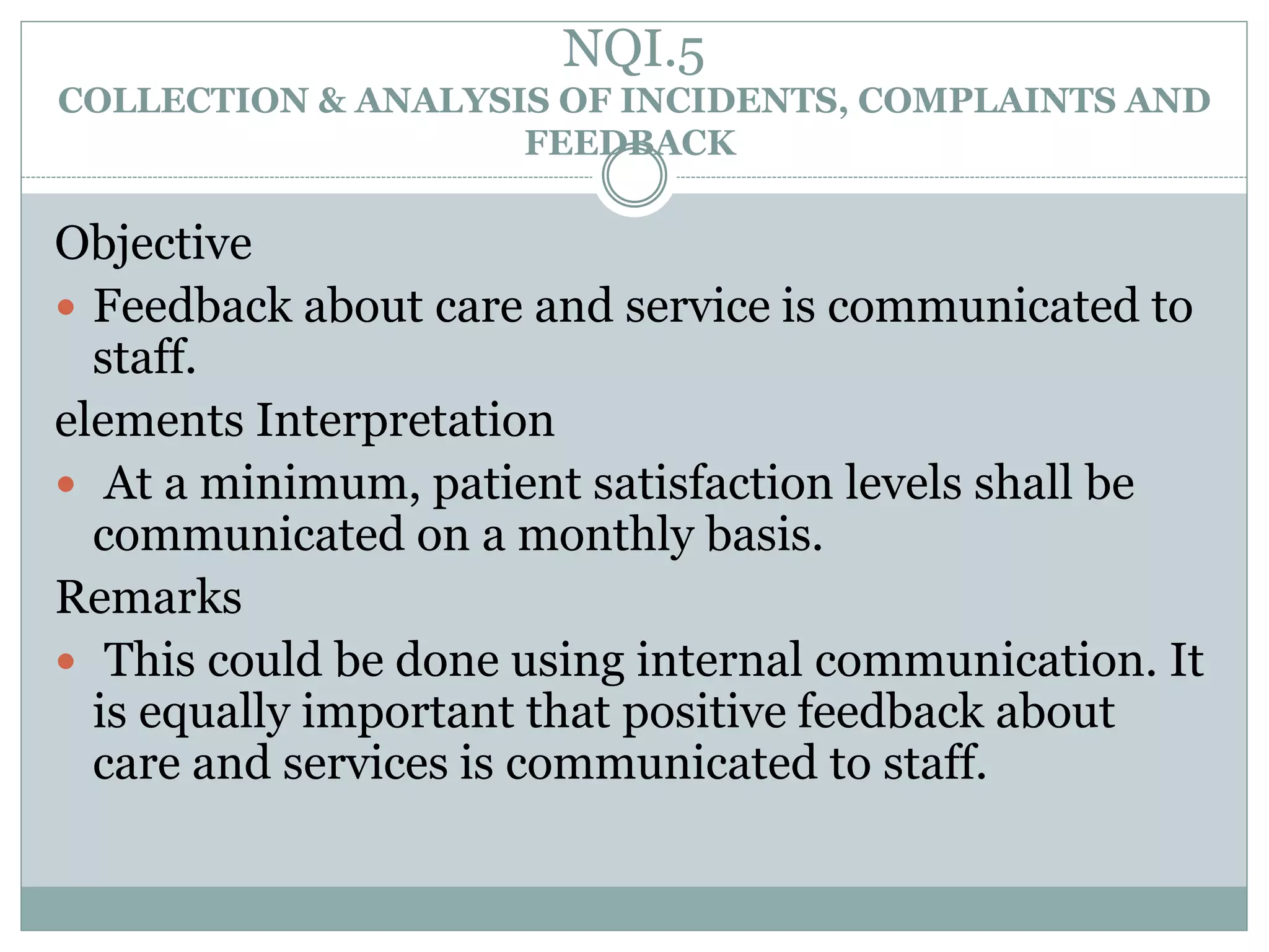 NQI.5
COLLECTION & ANALYSIS OF INCIDENTS, COMPLAINTS AND
FEEDBACK
Objective
 Feedback about care and service is communicated to
staff.
elements Interpretation
 At a minimum, patient satisfaction levels shall be
communicated on a monthly basis.
Remarks
 This could be done using internal communication. It
is equally important that positive feedback about
care and services is communicated to staff.
 