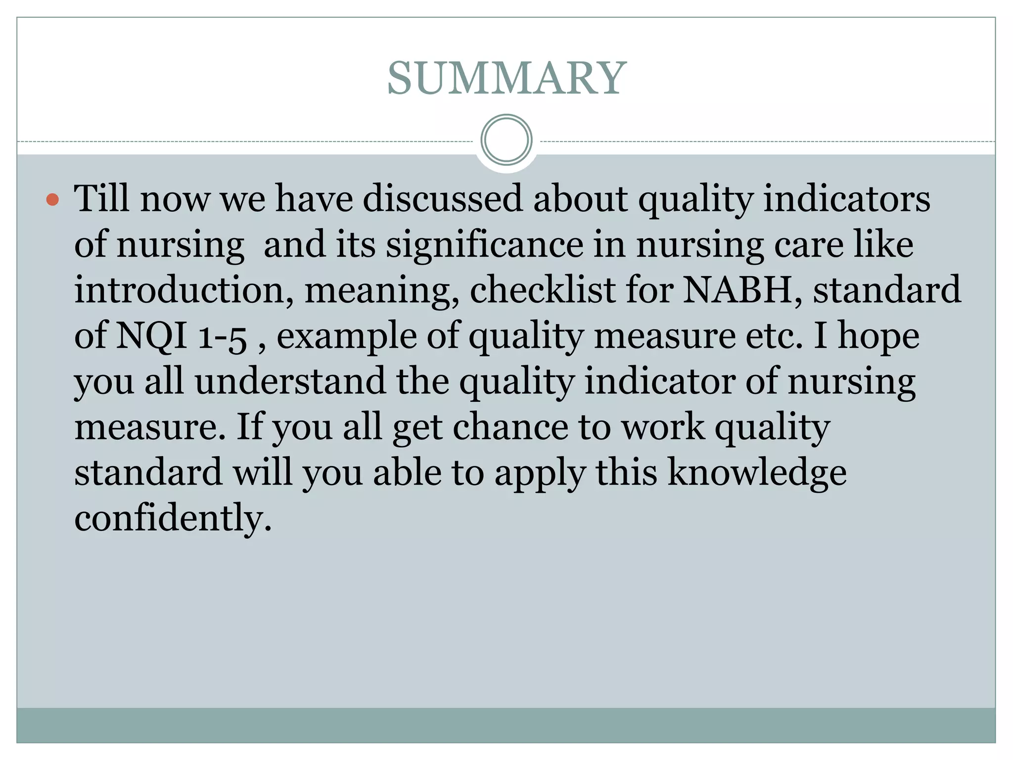 SUMMARY
 Till now we have discussed about quality indicators
of nursing and its significance in nursing care like
introduction, meaning, checklist for NABH, standard
of NQI 1-5 , example of quality measure etc. I hope
you all understand the quality indicator of nursing
measure. If you all get chance to work quality
standard will you able to apply this knowledge
confidently.
 