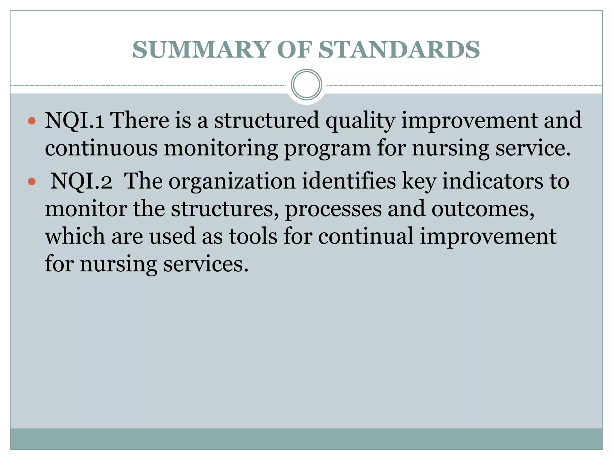 SUMMARY OF STANDARDS
 NQI.1 There is a structured quality improvement and
continuous monitoring program for nursing service.
 NQI.2 The organization identifies key indicators to
monitor the structures, processes and outcomes,
which are used as tools for continual improvement
for nursing services.
 