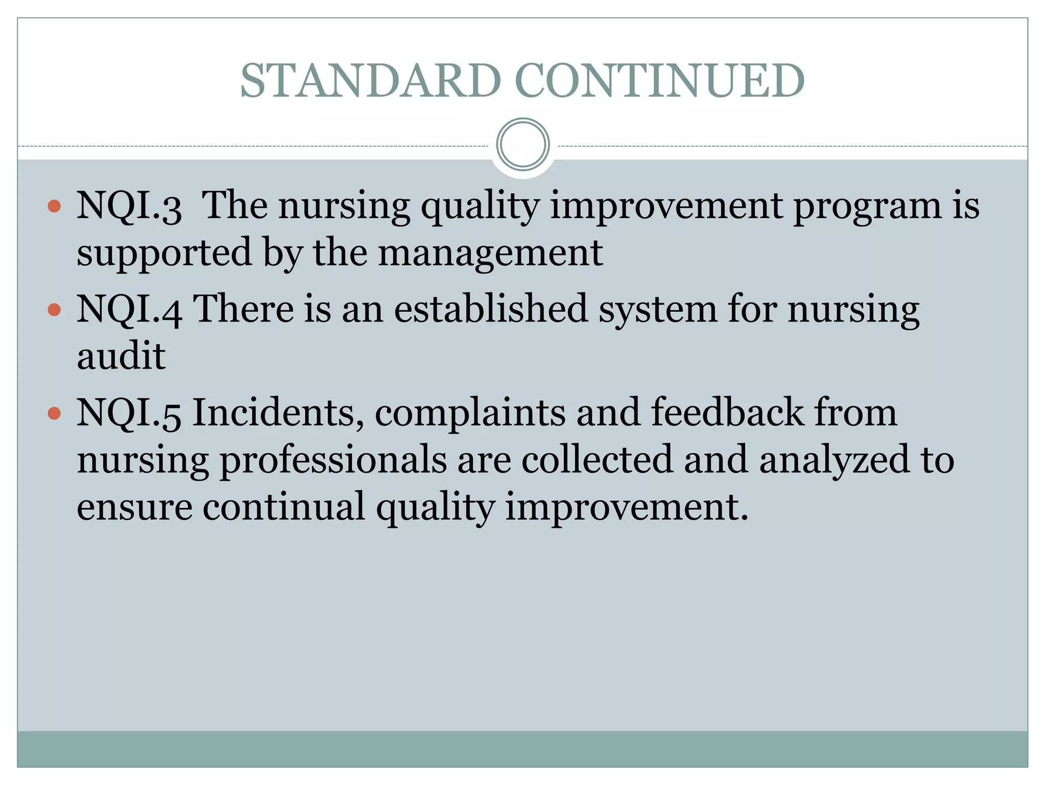 STANDARD CONTINUED
 NQI.3 The nursing quality improvement program is
supported by the management
 NQI.4 There is an established system for nursing
audit
 NQI.5 Incidents, complaints and feedback from
nursing professionals are collected and analyzed to
ensure continual quality improvement.
 