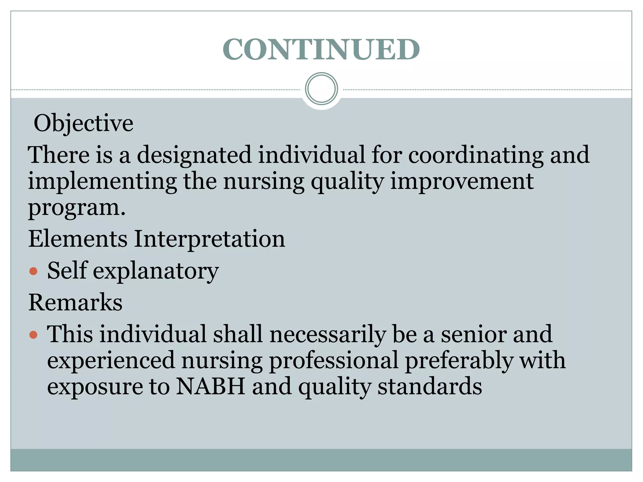 CONTINUED
Objective
There is a designated individual for coordinating and
implementing the nursing quality improvement
program.
Elements Interpretation
 Self explanatory
Remarks
 This individual shall necessarily be a senior and
experienced nursing professional preferably with
exposure to NABH and quality standards
 