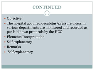 CONTINUED
 Objective
 The hospital acquired decubitus/pressure ulcers in
various departments are monitored and recorded as
per laid down protocols by the HCO
 Elements Interpretation
 Self explanatory
 Remarks
 Self explanatory
 