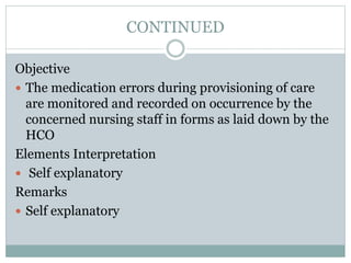 CONTINUED
Objective
 The medication errors during provisioning of care
are monitored and recorded on occurrence by the
concerned nursing staff in forms as laid down by the
HCO
Elements Interpretation
 Self explanatory
Remarks
 Self explanatory
 