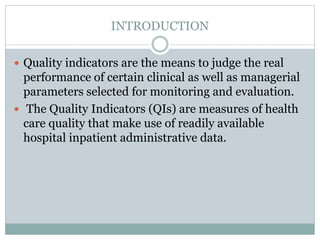 INTRODUCTION
 Quality indicators are the means to judge the real
performance of certain clinical as well as managerial
parameters selected for monitoring and evaluation.
 The Quality Indicators (QIs) are measures of health
care quality that make use of readily available
hospital inpatient administrative data.
 