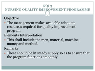 NQI 3
NURSING QUALITY IMPROVEMENT PROGRAMME
Objective
 The management makes available adequate
resources required for quality improvement
program.
Elements Interpretation
 This shall include the men, material, machine,
money and method.
Remarks
 These should be in steady supply so as to ensure that
the program functions smoothly
 