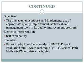CONTINUED
Objective
 The management supports and implements use of
appropriate quality improvement, statistical and
management tools in its quality improvement program.
Elements Interpretation
 Self explanatory
Remarks
 For example, Root Cause Analysis, FMEA, Project
Evaluation and Review Technique (PERT), Critical Path
Method(CPM) control charts, etc.
 