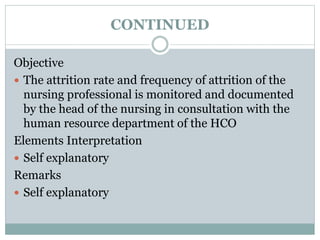 CONTINUED
Objective
 The attrition rate and frequency of attrition of the
nursing professional is monitored and documented
by the head of the nursing in consultation with the
human resource department of the HCO
Elements Interpretation
 Self explanatory
Remarks
 Self explanatory
 