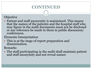 CONTINUED
Objective
 Patient and staff anonymity is maintained. This means
that the names of the patients and the hospital staff who
may figure in the audit documents must not be disclosed
or any reference be made to them in public discussion/
conferences.
Elements Interpretation
 This is at the stage of report preparation and
dissemination.
Remarks
 The staff participating in the audit shall maintain patient
and staff anonymity and not reveal names
 