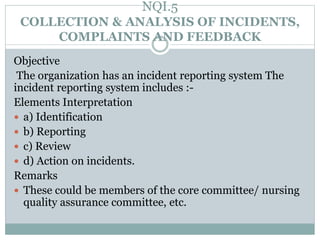 NQI.5
COLLECTION & ANALYSIS OF INCIDENTS,
COMPLAINTS AND FEEDBACK
Objective
The organization has an incident reporting system The
incident reporting system includes :-
Elements Interpretation
 a) Identification
 b) Reporting
 c) Review
 d) Action on incidents.
Remarks
 These could be members of the core committee/ nursing
quality assurance committee, etc.
 
