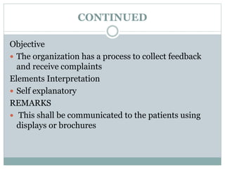 CONTINUED
Objective
 The organization has a process to collect feedback
and receive complaints
Elements Interpretation
 Self explanatory
REMARKS
 This shall be communicated to the patients using
displays or brochures
 
