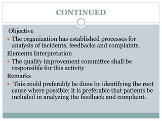 CONTINUED
Objective
 The organization has established processes for
analysis of incidents, feedbacks and complaints.
Elements Interpretation
 The quality improvement committee shall be
responsible for this activity
Remarks
 This could preferably be done by identifying the root
cause where possible; it is preferable that patients be
included in analyzing the feedback and complaint.
 