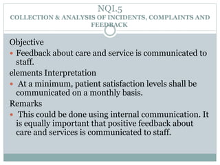 NQI.5
COLLECTION & ANALYSIS OF INCIDENTS, COMPLAINTS AND
FEEDBACK
Objective
 Feedback about care and service is communicated to
staff.
elements Interpretation
 At a minimum, patient satisfaction levels shall be
communicated on a monthly basis.
Remarks
 This could be done using internal communication. It
is equally important that positive feedback about
care and services is communicated to staff.
 