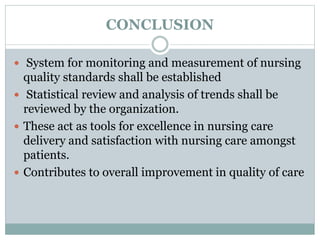 CONCLUSION
 System for monitoring and measurement of nursing
quality standards shall be established
 Statistical review and analysis of trends shall be
reviewed by the organization.
 These act as tools for excellence in nursing care
delivery and satisfaction with nursing care amongst
patients.
 Contributes to overall improvement in quality of care
 