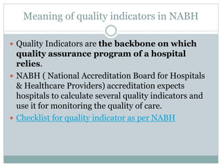 Meaning of quality indicators in NABH
 Quality Indicators are the backbone on which
quality assurance program of a hospital
relies.
 NABH ( National Accreditation Board for Hospitals
& Healthcare Providers) accreditation expects
hospitals to calculate several quality indicators and
use it for monitoring the quality of care.
 Checklist for quality indicator as per NABH
 