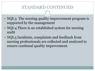 STANDARD CONTINUED
 NQI.3 The nursing quality improvement program is
supported by the management
 NQI.4 There is an established system for nursing
audit
 NQI.5 Incidents, complaints and feedback from
nursing professionals are collected and analyzed to
ensure continual quality improvement.
 