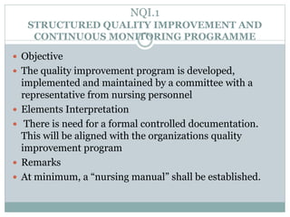 NQI.1
STRUCTURED QUALITY IMPROVEMENT AND
CONTINUOUS MONITORING PROGRAMME
 Objective
 The quality improvement program is developed,
implemented and maintained by a committee with a
representative from nursing personnel
 Elements Interpretation
 There is need for a formal controlled documentation.
This will be aligned with the organizations quality
improvement program
 Remarks
 At minimum, a “nursing manual” shall be established.
 
