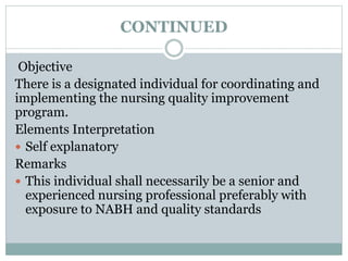 CONTINUED
Objective
There is a designated individual for coordinating and
implementing the nursing quality improvement
program.
Elements Interpretation
 Self explanatory
Remarks
 This individual shall necessarily be a senior and
experienced nursing professional preferably with
exposure to NABH and quality standards
 