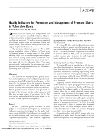 Quality Indicators for Prevention and Management of Pressure Ulcers 
in Vulnerable Elders 
Barbara M. Bates-Jensen, PhD, RN, CWOCN 
Pressure ulcers can lead to pain, disfigurement, and 
slow recovery from comorbid conditions. They in-terfere 
with activities of daily living, predispose to osteo-myelitis 
and septicemia (1), and are strongly associated 
with longer hospital stays and mortality. Frailty and 
chronic illness, both common among older adults, pre-dispose 
to pressure ulcers (1–3). 
The prevalence of pressure ulcers is 10% to 14% 
among hospitalized patients of all ages (4, 5) and up to 
24% among patients in nursing homes (2). One goal of 
Healthy People 2010 is to reduce the prevalence of pres-sure 
ulcers in nursing home patients by 50% (6). Pre-vention 
and treatment of pressure ulcers are an impor-tant 
aspect of care for vulnerable elders. This paper 
presents quality indicators for the prevention and care of 
pressure ulcers among vulnerable elders and the evidence 
supporting these indicators. 
METHODS 
The methods for developing these quality indica-tors, 
including literature review and expert panel consid-eration, 
are described in detail in another paper in this 
issue (7). For pressure ulcers, the structured literature 
review identified 177 titles, from which abstracts and 
articles that were relevant to this report were identified. 
Fifteen potential quality indicators were proposed on 
the basis of the literature and the author’s expertise and 
files from previous reviews of the subject (8, 9). The 
search terms and results of the literature review can be 
accessed at www.acponline.org/sci-policy/. 
RESULTS 
Of the 15 potential quality indicators, 10 were 
judged to be valid by the expert panel and 1 additional 
indicator was created by the panel (see the quality indi-cators 
on pp 653-667). One indicator was merged with 
an accepted indicator, and 4 were not accepted (www 
.acponline.org/sci-policy/). The literature supporting 
each of the indicators judged to be valid by the expert 
panel process is reviewed below. 
Quality Indicators 1 and 2: Pressure Ulcer Prevention 
Risk Assessment 
IF a vulnerable elder is admitted to an intensive care 
unit or a medical or surgical unit of a hospital and can-not 
reposition himself or herself or has limited ability to 
do so, THEN risk assessment for pressure ulcers should 
be done on admission BECAUSE risk assessment can 
predict pressure ulcer formation in such high-risk 
groups and forms the basis for intervention. 
Positioning Needs and Pressure Reduction 
IF a vulnerable elder is identified as at risk for pres-sure 
ulcer development or a pressure ulcer risk assess-ment 
score indicates that the person is at risk, THEN a 
preventive intervention addressing repositioning needs 
and pressure reduction (or management of tissue loads) 
must be instituted within 12 hours BECAUSE reduc-tion 
or elimination of risk factors can prevent pressure 
ulcer formation. 
Supporting Evidence. Several cohort and prospective 
studies and various expert groups provide evidence sup-porting 
timely risk assessment. Braden and Bergstrom 
(10) studied the predictive validity of risk assessment for 
pressure ulcers in 102 newly admitted nursing home 
residents. Using the Braden Scale (Figure) with a cutoff 
score of 18, they demonstrated that the sensitivity, spec-ificity, 
positive predictive value, and negative predictive 
value of the admission assessment for subsequent devel-opment 
of pressure ulcers were 75%, 59%, 41%, and 
86%, respectively. Of the 28 residents who developed 
pressure ulcers, the ulcer developed within about 2 
weeks after admission in 71%, and all ulcers developed 
less than 4 weeks after admission (10). 
A multisite cohort study of 843 patients who were 
followed for 4 weeks found that the Braden Scale was 
predictive of pressure ulcer development in tertiary care 
Ann Intern Med. 2001;135:744-751. 
For the author affiliation and current address, see end of text. 
ACOVE 
744 16 October 2001 Annals of Internal Medicine Volume 135 • Number 8 (Part 2) www.annals.org 
Downloaded From: http://annals.org/ by a Hospital Lluis Alcanys User on 07/04/2013 
 