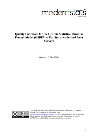 1
Quality Indicators for the Generic Statistical Business
Process Model (GSBPM) - For Statistics derived from
Surveys
(Version 1.0, May 2016)
This work is licensed under the Creative Commons Attribution 3.0 Unported
License. To view a copy of this license, visit
http://creativecommons.org/licenses/by/3.0/. If you re-use all or part of this work,
please attribute it to the United Nations Economic Commission for Europe
(UNECE), on behalf of the international statistical community.
 