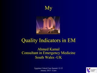 My
Quality Indicators in EM
Ahmed Kamal
Consultant in Emergency Medicine
South Wales -UK
Egyptian Critical Care Summit 12-15
January 2015 - Cairo
 