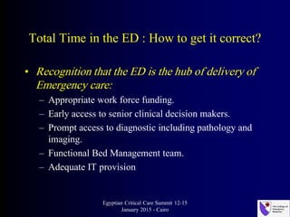 Total Time in the ED : How to get it correct?
• Recognition that the ED is the hub of delivery of
Emergency care:
– Appropriate work force funding.
– Early access to senior clinical decision makers.
– Prompt access to diagnostic including pathology and
imaging.
– Functional Bed Management team.
– Adequate IT provision
Egyptian Critical Care Summit 12-15
January 2015 - Cairo
 