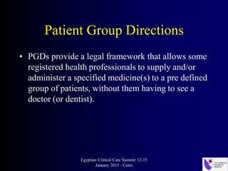 Patient Group Directions
• PGDs provide a legal framework that allows some
registered health professionals to supply and/or
administer a specified medicine(s) to a pre defined
group of patients, without them having to see a
doctor (or dentist).
Egyptian Critical Care Summit 12-15
January 2015 - Cairo
 