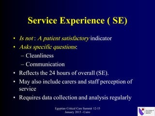 Service Experience ( SE)
• Is not : A patient satisfactory indicator
• Asks specific questions:
– Cleanliness
– Communication
• Reflects the 24 hours of overall (SE).
• May also include carers and staff perception of
service
• Requires data collection and analysis regularly
Egyptian Critical Care Summit 12-15
January 2015 - Cairo
 