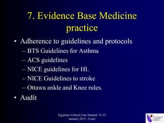 7. Evidence Base Medicine
practice
• Adherence to guidelines and protocols
– BTS Guidelines for Asthma
– ACS guidelines
– NICE guidelines for HI.
– NICE Guidelines to stroke
– Ottawa ankle and Knee rules.
• Audit
Egyptian Critical Care Summit 12-15
January 2015 - Cairo
 