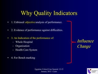 Why Quality Indicators
• 1. Unbiased objective analysis of performance.
• 2. Evidence of performance against difficulties.
• 3. An Indication of the performance of:
– Whole Hospital
– Organisation
– Health Care System
• 4. For Bench marking
Egyptian Critical Care Summit 12-15
January 2015 - Cairo
Influence
Change
 