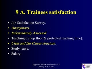 9 A. Trainees satisfaction
• Job Satisfaction Survey.
• Anonymous.
• Independently Assessed.
• Teaching ( Shop floor & protected teaching time).
• Clear and fair Career structure.
• Study leave.
• Salary.
Egyptian Critical Care Summit 12-15
January 2015 - Cairo
 