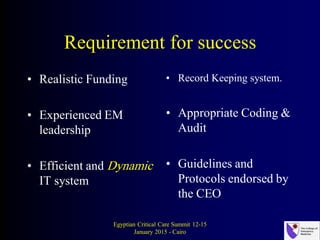 Requirement for success
• Realistic Funding
• Experienced EM
leadership
• Efficient and Dynamic
IT system
• Record Keeping system.
• Appropriate Coding &
Audit
• Guidelines and
Protocols endorsed by
the CEO
Egyptian Critical Care Summit 12-15
January 2015 - Cairo
 