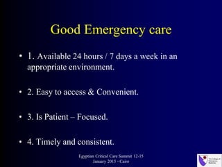 Good Emergency care
• 1. Available 24 hours / 7 days a week in an
appropriate environment.
• 2. Easy to access & Convenient.
• 3. Is Patient – Focused.
• 4. Timely and consistent.
Egyptian Critical Care Summit 12-15
January 2015 - Cairo
 