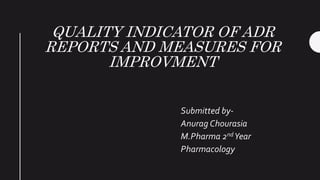 QUALITY INDICATOR OF ADR
REPORTS AND MEASURES FOR
IMPROVMENT
Submitted by-
Anurag Chourasia
M.Pharma 2nd Year
Pharmacology
 