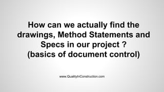 How can we actually find the
drawings, Method Statements and
Specs in our project ?
(basics of document control)
www.QualityInConstruction.com
 