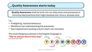 …Quality Awareness starts today
Together Everyone Achieves More
Quality Awareness shall be built into our daily work and processes to
minimise bad practices that might develop over time or already exist.
i.e.:
• Firefighting, reactive behaviour
• Workforce not understanding the processes
• Each department working only for itself, silo mentality
The most dangerous phrase in the English language is:
“We’ve always done it this way.”
Rear Admiral Grace Hopper
 