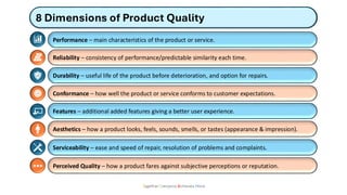 8 Dimensions of Product Quality
Together Everyone Achieves More
Performance – main characteristics of the product or service.
Reliability – consistency of performance/predictable similarity each time.
Durability – useful life of the product before deterioration, and option for repairs.
Conformance – how well the product or service conforms to customer expectations.
Features – additional added features giving a better user experience.
Aesthetics – how a product looks, feels, sounds, smells, or tastes (appearance & impression).
Serviceability – ease and speed of repair, resolution of problems and complaints.
Perceived Quality – how a product fares against subjective perceptions or reputation.
 