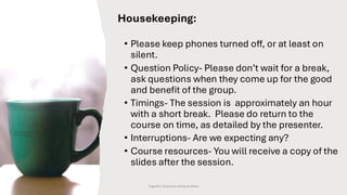 Housekeeping:
• Please keep phones turned off, or at least on
silent.
• Question Policy- Please don’t wait for a break,
ask questions when they come up for the good
and benefit of the group.
• Timings- The session is approximately an hour
with a short break. Please do return to the
course on time, as detailed by the presenter.
• Interruptions- Are we expecting any?
• Course resources- You will receive a copy of the
slides after the session.
Together Everyone Achieves More
 