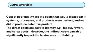 COPQ Overview
Together Everyone Achieves More
Cost of poor quality are the costs that would disappear if
systems, processes, and products were perfect, and we
didn’t produce defective product.
The direct costs are easy to identify e.g., labour, rework,
and scrap costs. However, the indirect costs can also
significantly impact the businesses profitability.
 