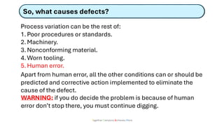 Together Everyone Achieves More
So, what causes defects?
Process variation can be the rest of:
1.Poor procedures or standards.
2.Machinery.
3.Nonconforming material.
4.Worn tooling.
5.Human error.
Apart from human error, all the other conditions can or should be
predicted and corrective action implemented to eliminate the
cause of the defect.
WARNING: if you do decide the problem is because of human
error don’t stop there, you must continue digging.
 