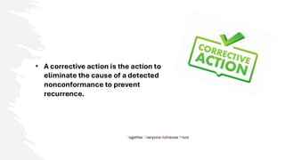 Together Everyone Achieves More
• A corrective action is the action to
eliminate the cause of a detected
nonconformance to prevent
recurrence.
 