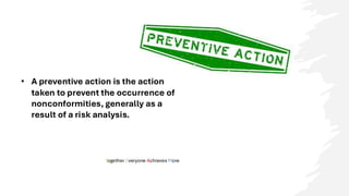 Together Everyone Achieves More
• A preventive action is the action
taken to prevent the occurrence of
nonconformities, generally as a
result of a risk analysis.
 
