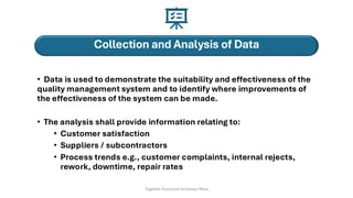 Collection and Analysis of Data
• Data is used to demonstrate the suitability and effectiveness of the
quality management system and to identify where improvements of
the effectiveness of the system can be made.
• The analysis shall provide information relating to:
• Customer satisfaction
• Suppliers / subcontractors
• Process trends e.g., customer complaints, internal rejects,
rework, downtime, repair rates
Together Everyone Achieves More
 